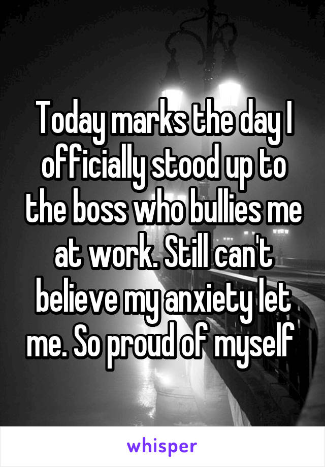 Today marks the day I officially stood up to the boss who bullies me at work. Still can't believe my anxiety let me. So proud of myself 