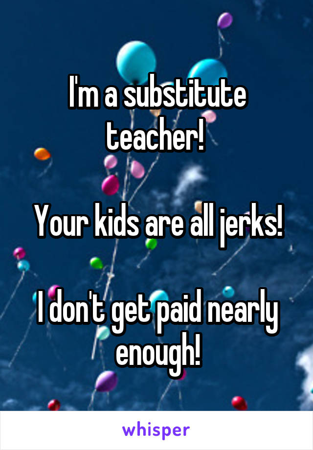 I'm a substitute teacher! 

Your kids are all jerks!

I don't get paid nearly enough!