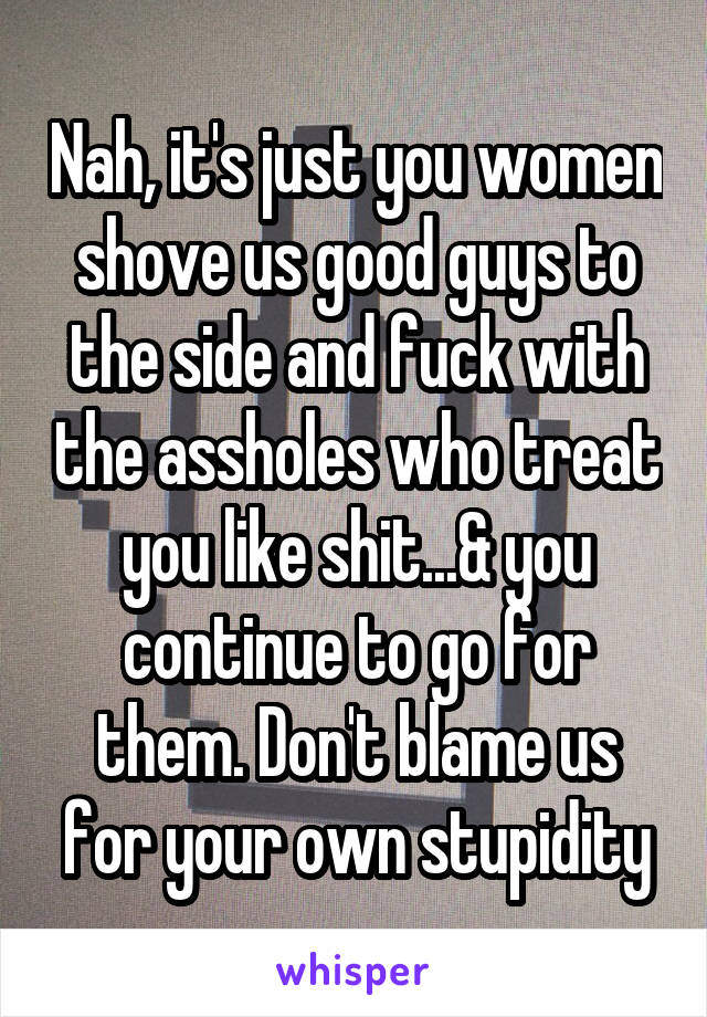 Nah, it's just you women shove us good guys to the side and fuck with the assholes who treat you like shit...& you continue to go for them. Don't blame us for your own stupidity