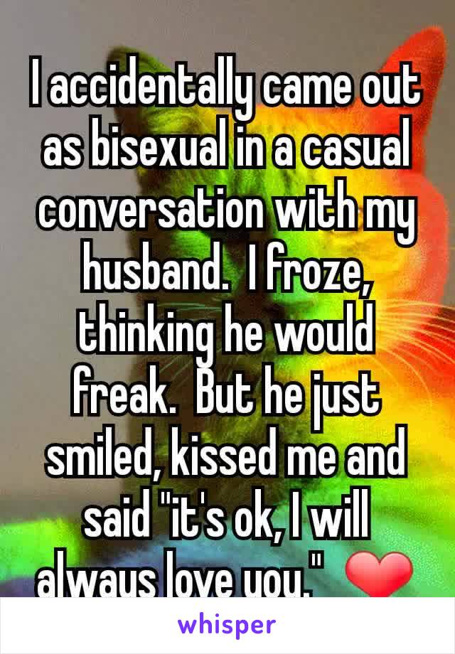 I accidentally came out as bisexual in a casual conversation with my husband.  I froze, thinking he would freak.  But he just smiled, kissed me and said "it's ok, I will always love you."  ❤