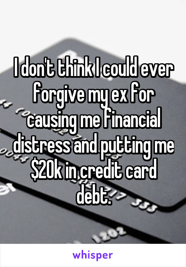 I don't think I could ever forgive my ex for causing me financial distress and putting me $20k in credit card debt.