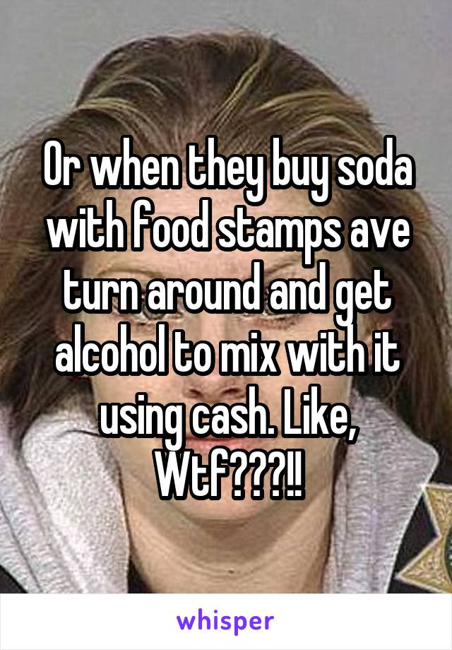 Or when they buy soda with food stamps ave turn around and get alcohol to mix with it using cash. Like, Wtf???!!