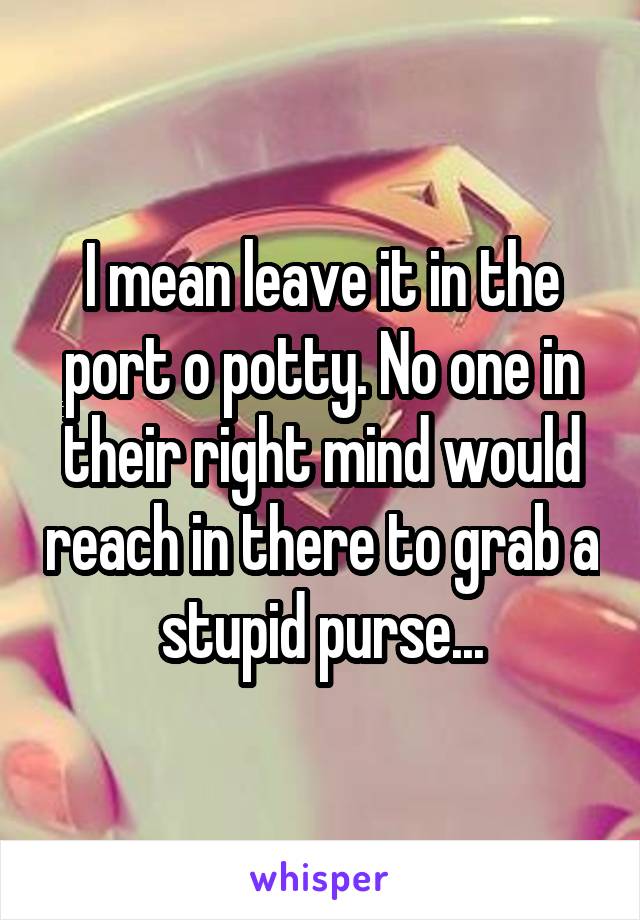 I mean leave it in the port o potty. No one in their right mind would reach in there to grab a stupid purse...