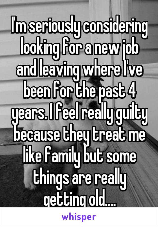 I'm seriously considering looking for a new job and leaving where I've been for the past 4 years. I feel really guilty because they treat me like family but some things are really getting old....