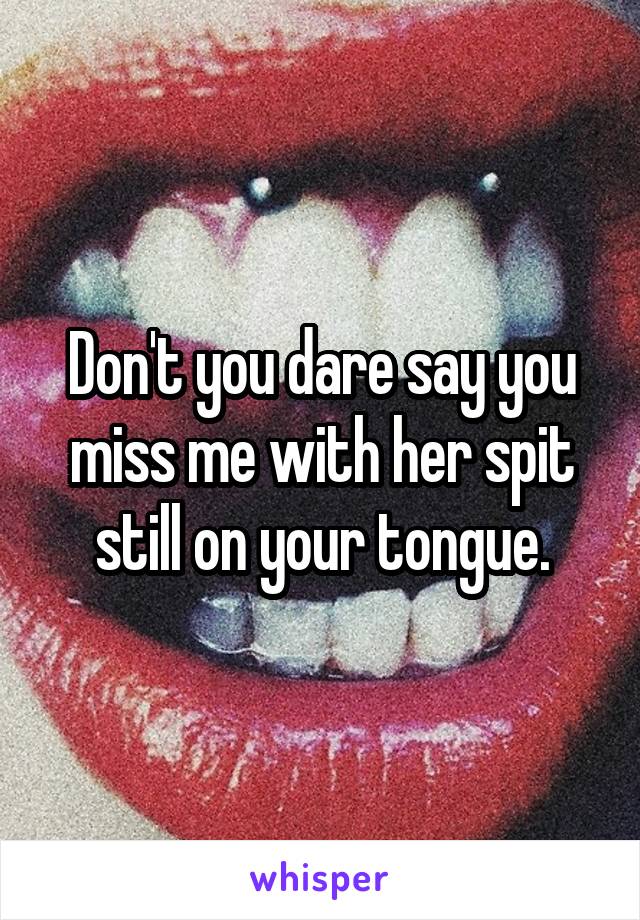Don't you dare say you miss me with her spit still on your tongue.