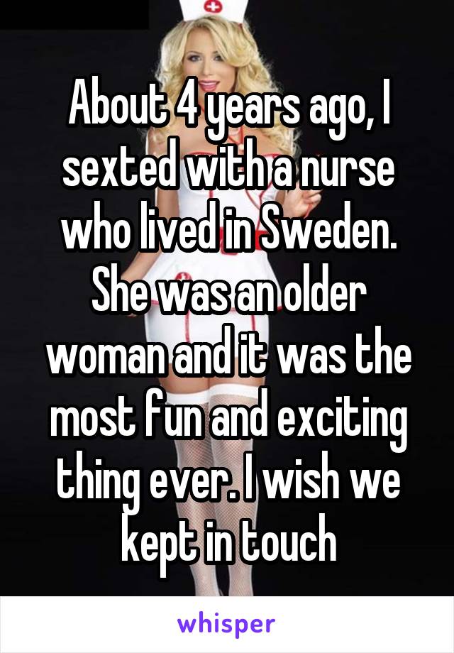 About 4 years ago, I sexted with a nurse who lived in Sweden. She was an older woman and it was the most fun and exciting thing ever. I wish we kept in touch
