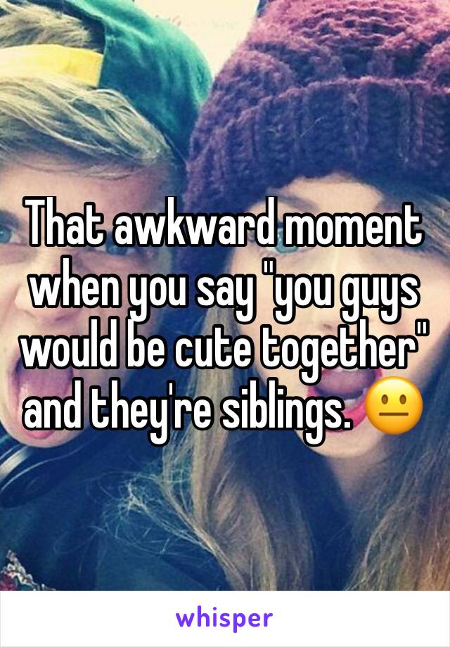 That awkward moment when you say "you guys would be cute together" and they're siblings. 😐