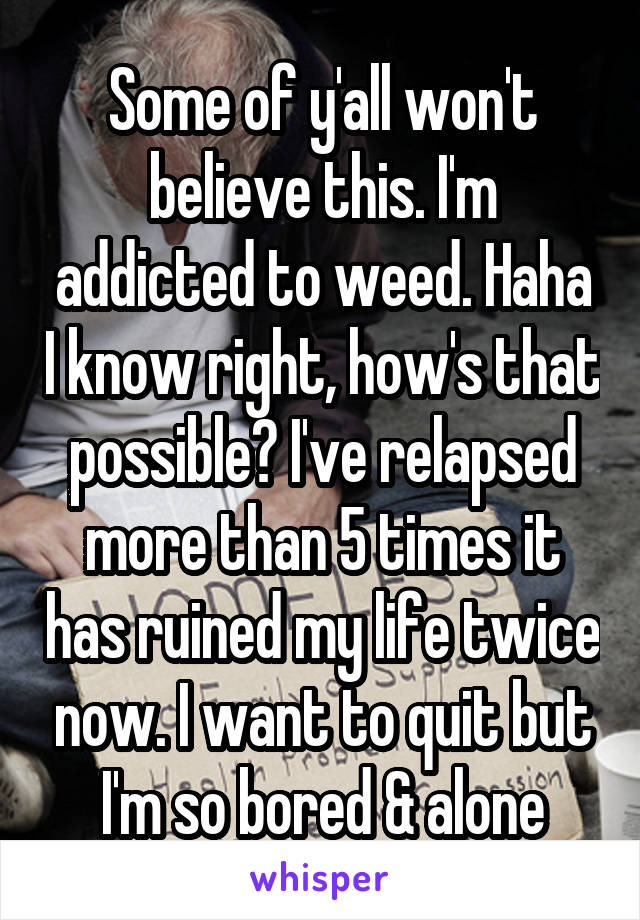 Some of y'all won't believe this. I'm addicted to weed. Haha I know right, how's that possible? I've relapsed more than 5 times it has ruined my life twice now. I want to quit but I'm so bored & alone