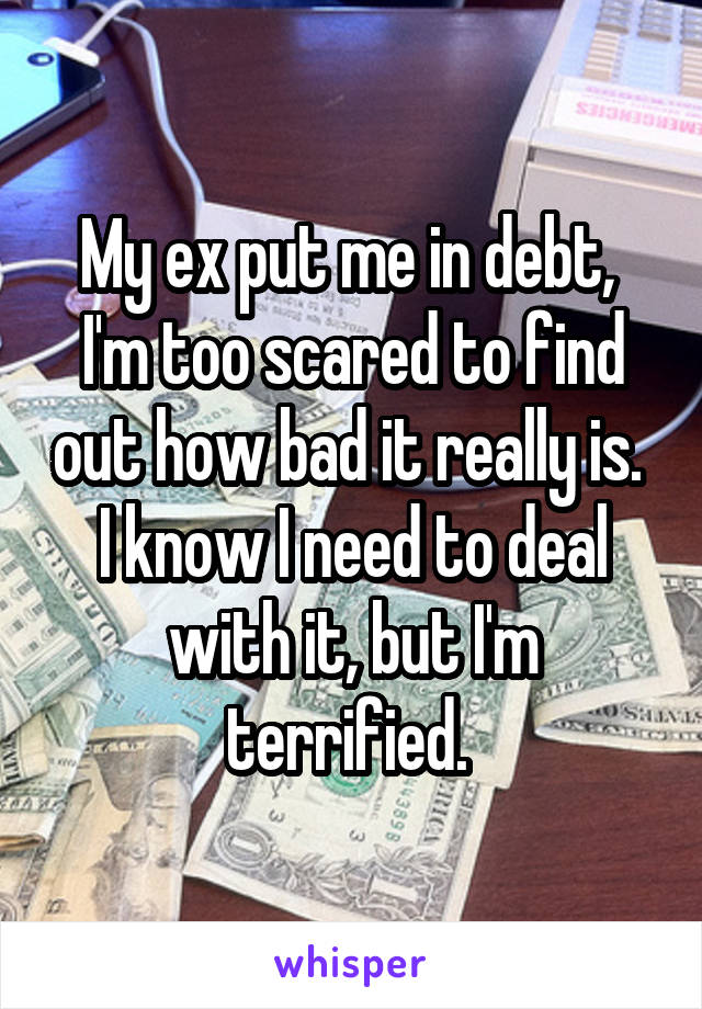 My ex put me in debt, 
I'm too scared to find out how bad it really is. 
I know I need to deal with it, but I'm terrified. 