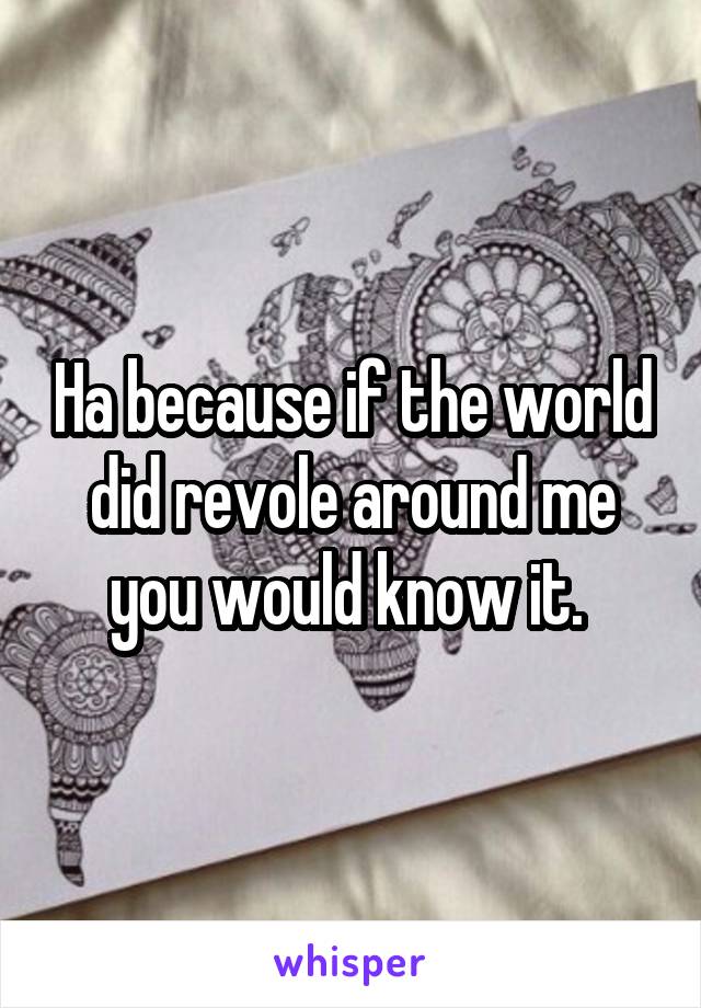 Ha because if the world did revole around me you would know it. 