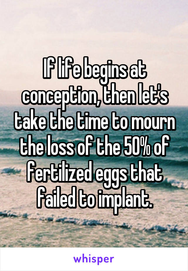 If life begins at conception, then let's take the time to mourn the loss of the 50% of fertilized eggs that failed to implant.