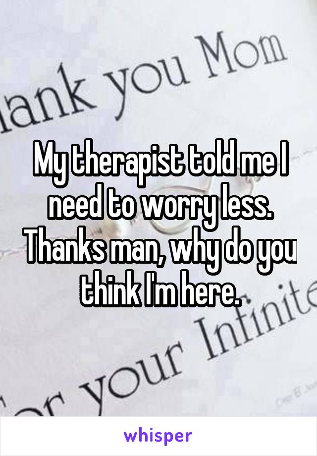 My therapist told me I need to worry less. Thanks man, why do you think I'm here.