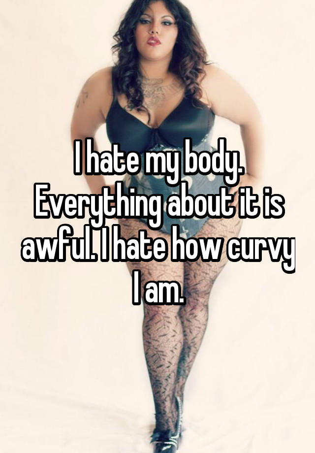 I Hate My Body Everything About It Is Awful I Hate How Curvy I Am 
