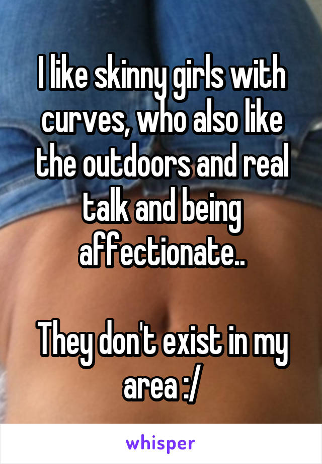 I like skinny girls with curves, who also like the outdoors and real talk and being affectionate..

They don't exist in my area :/
