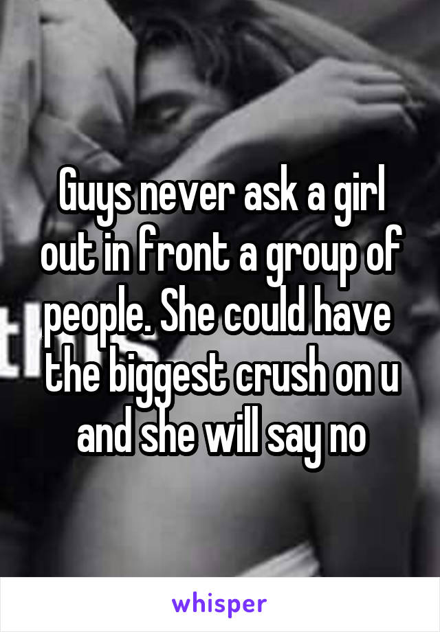Guys never ask a girl out in front a group of people. She could have 
the biggest crush on u and she will say no