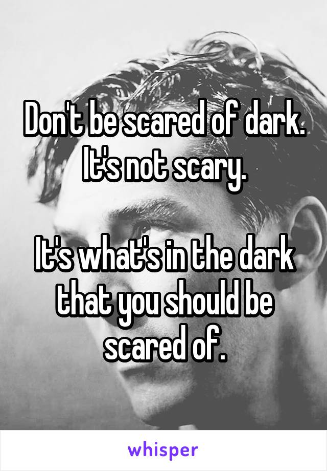 Don't be scared of dark. It's not scary.

It's what's in the dark that you should be scared of.