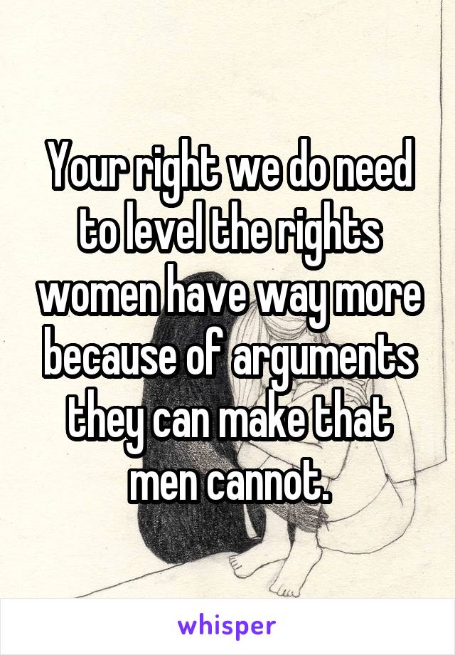 Your right we do need to level the rights women have way more because of arguments they can make that men cannot.