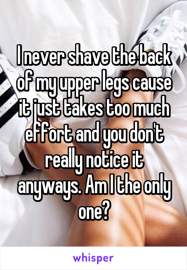I never shave the back of my upper legs cause it just takes too much effort and you don't really notice it anyways. Am I the only one?