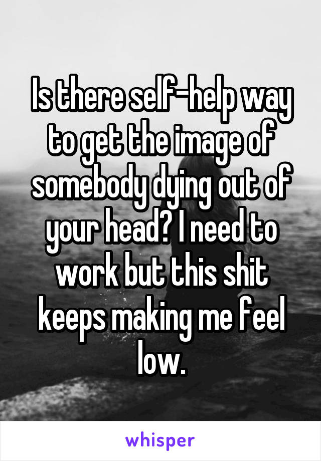 Is there self-help way to get the image of somebody dying out of your head? I need to work but this shit keeps making me feel low.