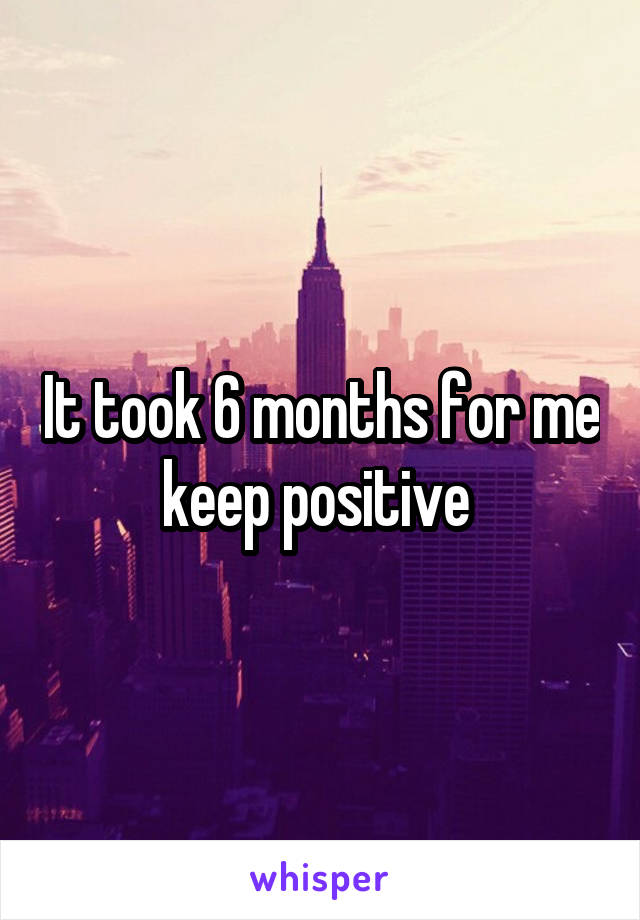 It took 6 months for me keep positive 