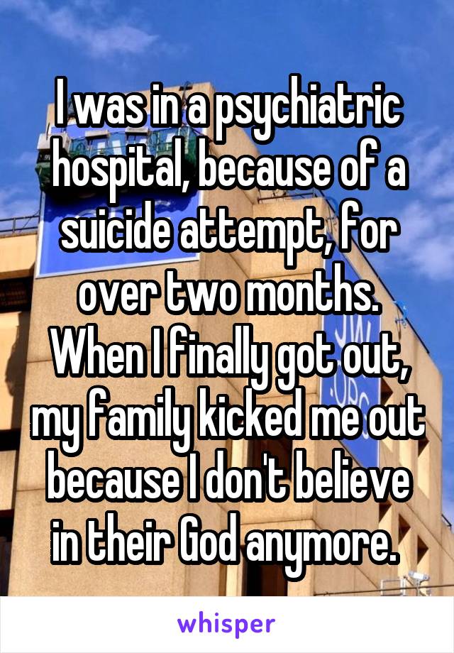 I was in a psychiatric hospital, because of a suicide attempt, for over two months. When I finally got out, my family kicked me out because I don't believe in their God anymore. 