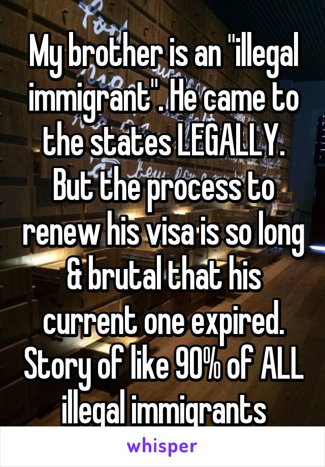My brother is an "illegal immigrant". He came to the states LEGALLY. But the process to renew his visa is so long & brutal that his current one expired. Story of like 90% of ALL illegal immigrants