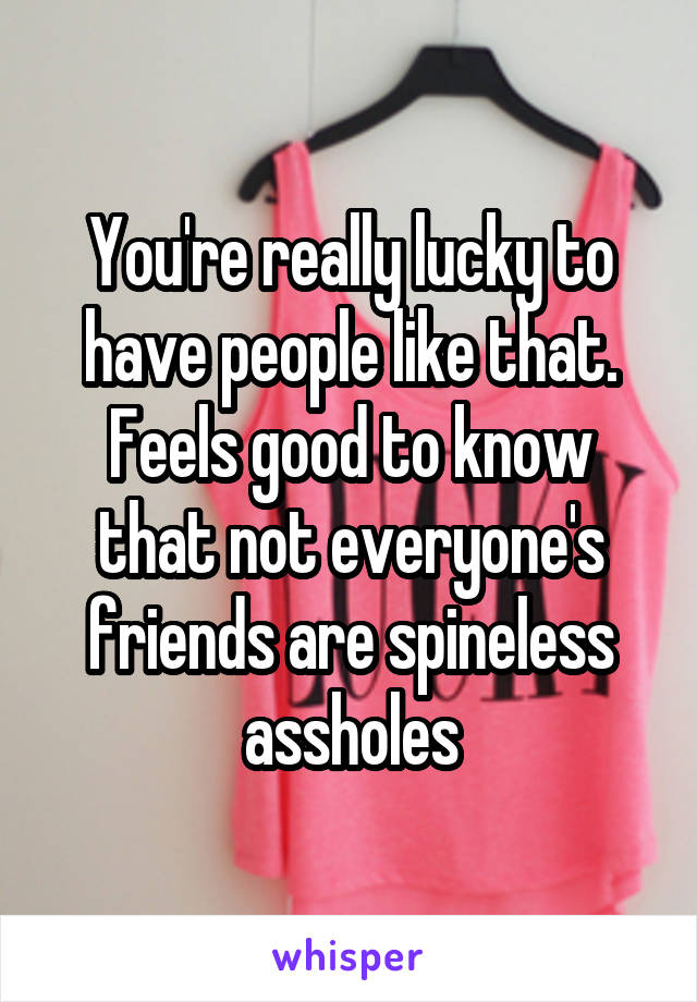 You're really lucky to have people like that. Feels good to know that not everyone's friends are spineless assholes