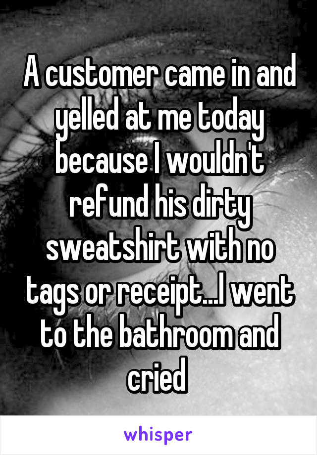 A customer came in and yelled at me today because I wouldn't refund his dirty sweatshirt with no tags or receipt...I went to the bathroom and cried 