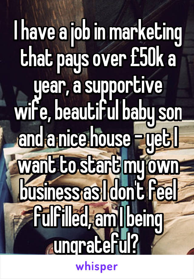 I have a job in marketing that pays over £50k a year, a supportive wife, beautiful baby son and a nice house - yet I want to start my own business as I don't feel fulfilled, am I being ungrateful? 