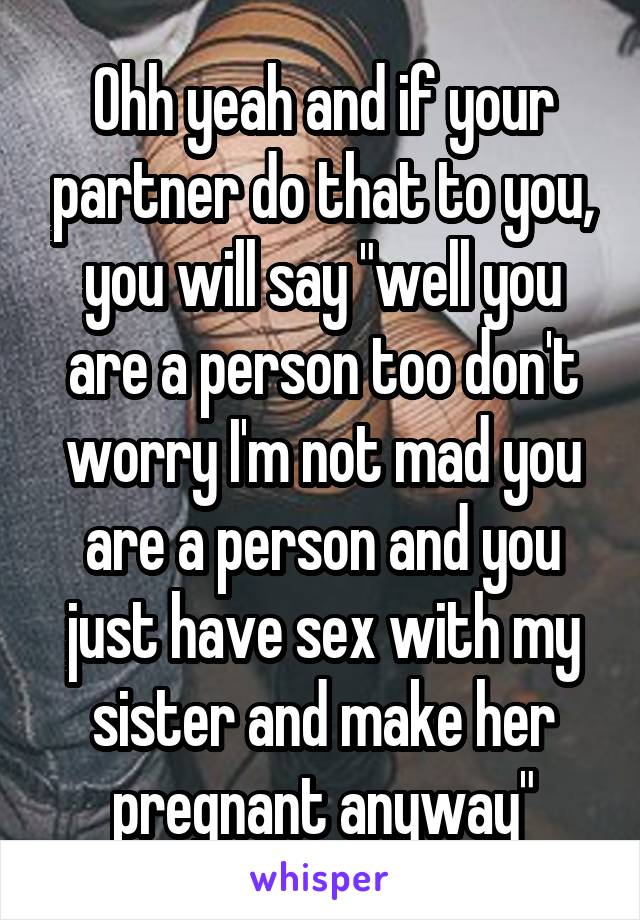 Ohh yeah and if your partner do that to you, you will say "well you are a person too don't worry I'm not mad you are a person and you just have sex with my sister and make her pregnant anyway"