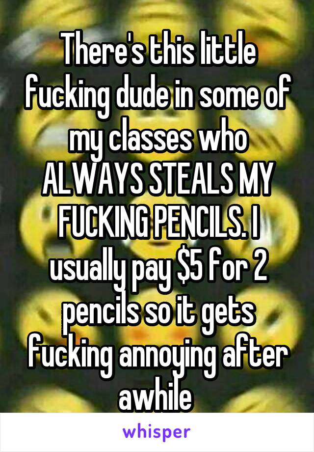 There's this little fucking dude in some of my classes who ALWAYS STEALS MY FUCKING PENCILS. I usually pay $5 for 2 pencils so it gets fucking annoying after awhile 
