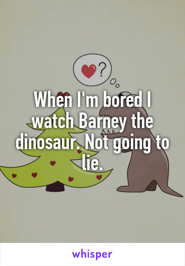 When I'm bored I watch Barney the dinosaur. Not going to lie.