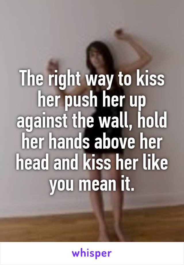 The right way to kiss her push her up against the wall, hold her hands above her head and kiss her like you mean it.