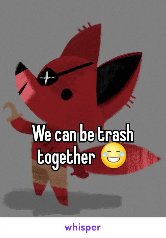 We can be trash together 😂