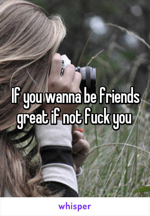 If you wanna be friends great if not fuck you 