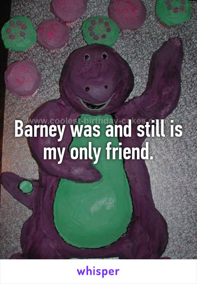 Barney was and still is my only friend.