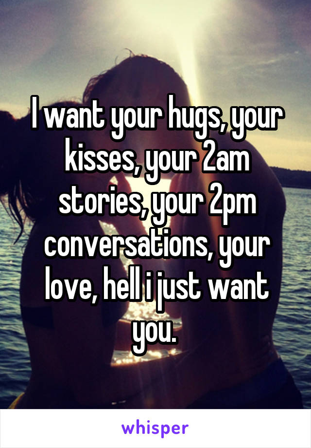 I want your hugs, your kisses, your 2am stories, your 2pm conversations, your love, hell i just want you. 