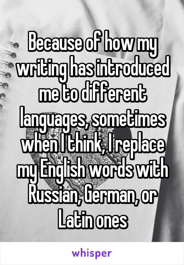 Because of how my writing has introduced me to different languages, sometimes when I think, I replace my English words with Russian, German, or Latin ones