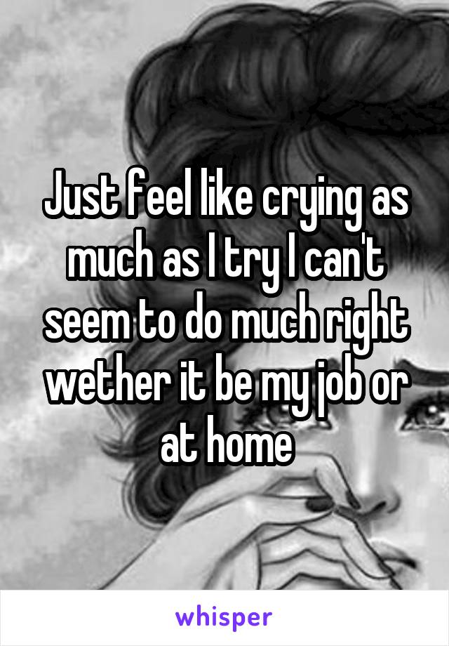 Just feel like crying as much as I try I can't seem to do much right wether it be my job or at home
