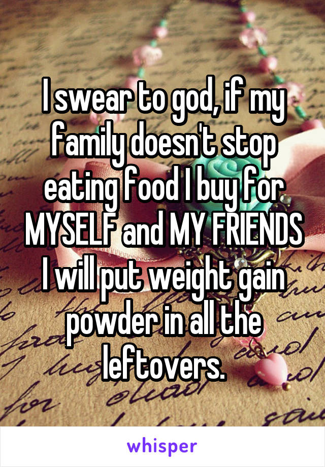 I swear to god, if my family doesn't stop eating food I buy for MYSELF and MY FRIENDS I will put weight gain powder in all the leftovers.
