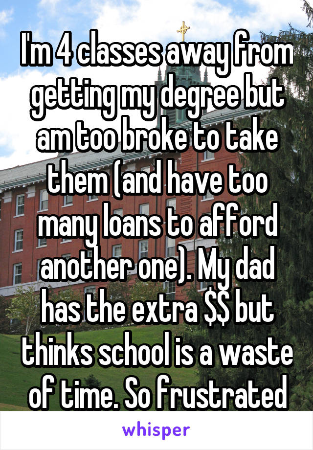 I'm 4 classes away from getting my degree but am too broke to take them (and have too many loans to afford another one). My dad has the extra $$ but thinks school is a waste of time. So frustrated
