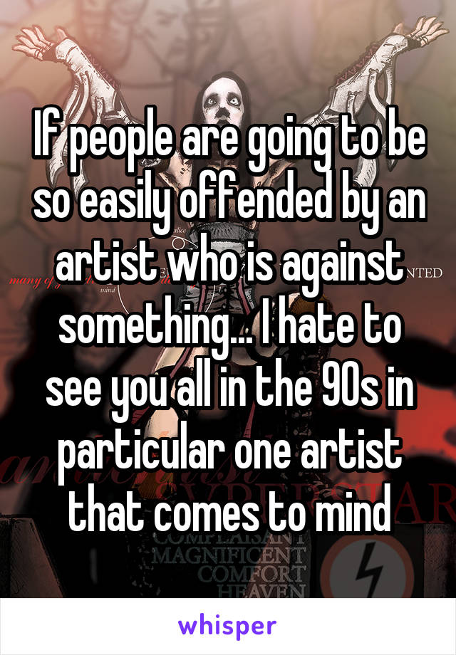 If people are going to be so easily offended by an artist who is against something... I hate to see you all in the 90s in particular one artist that comes to mind