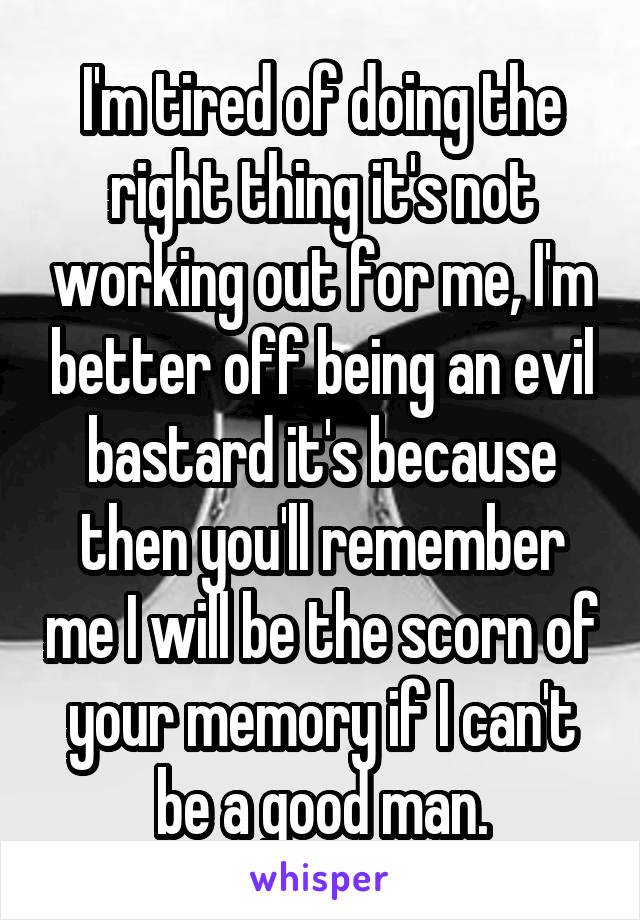 I'm tired of doing the right thing it's not working out for me, I'm better off being an evil bastard it's because then you'll remember me I will be the scorn of your memory if I can't be a good man.