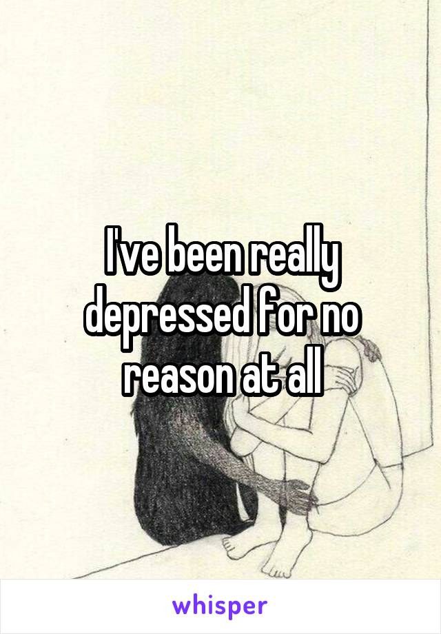 I've been really depressed for no reason at all
