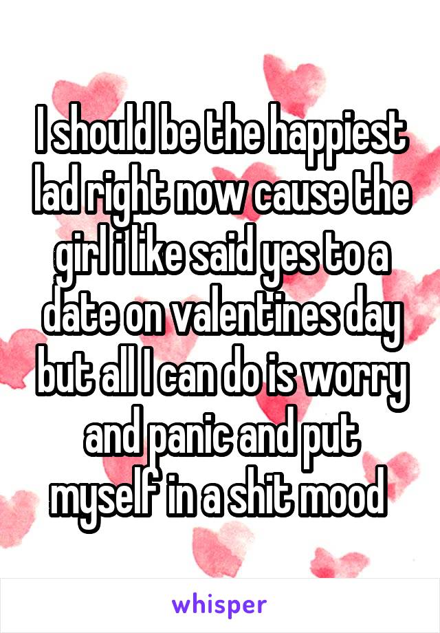 I should be the happiest lad right now cause the girl i like said yes to a date on valentines day but all I can do is worry and panic and put myself in a shit mood 