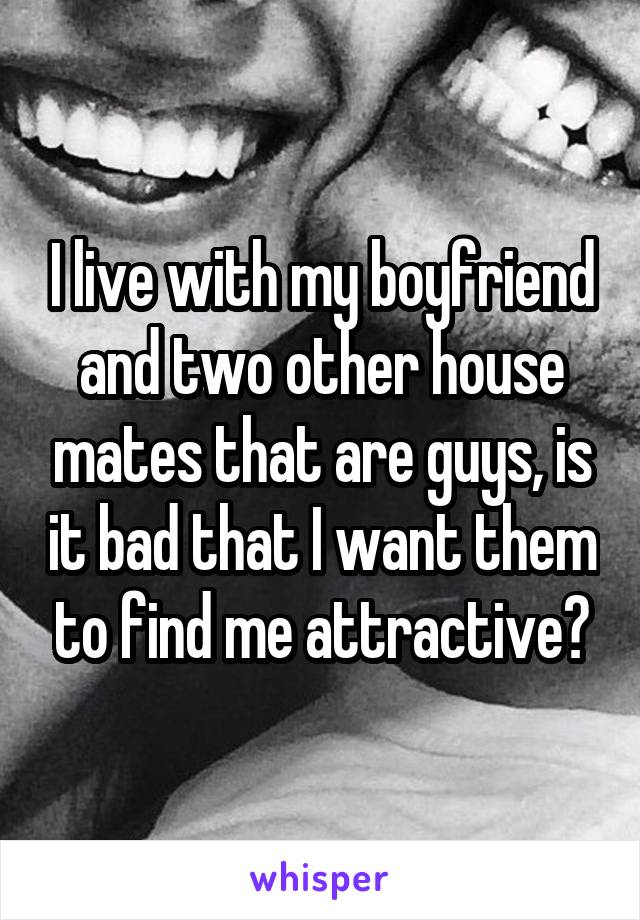 I live with my boyfriend and two other house mates that are guys, is it bad that I want them to find me attractive?