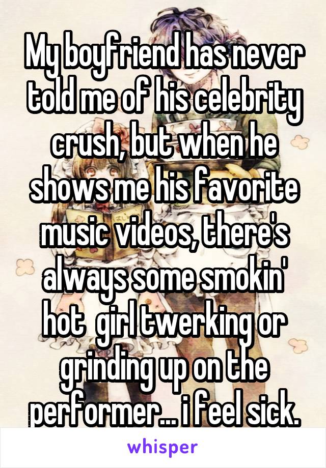 My boyfriend has never told me of his celebrity crush, but when he shows me his favorite music videos, there's always some smokin' hot  girl twerking or grinding up on the performer... i feel sick.