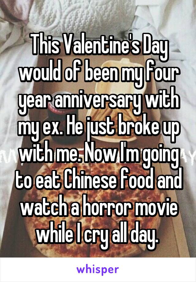 This Valentine's Day would of been my four year anniversary with my ex. He just broke up with me. Now I'm going to eat Chinese food and watch a horror movie while I cry all day. 