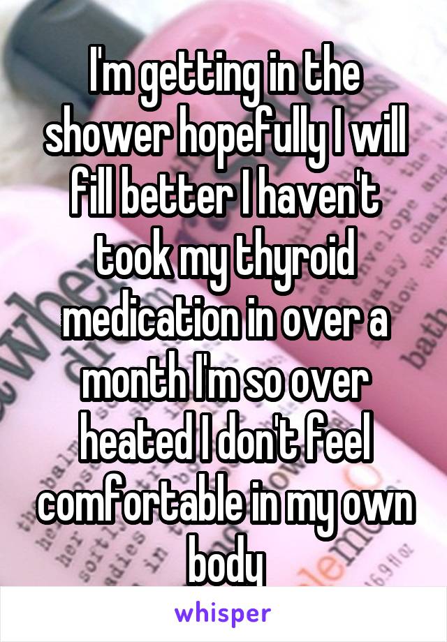 I'm getting in the shower hopefully I will fill better I haven't took my thyroid medication in over a month I'm so over heated I don't feel comfortable in my own body