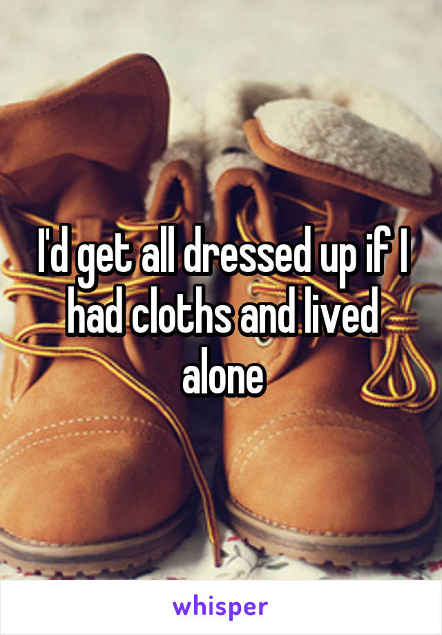 I'd get all dressed up if I had cloths and lived alone